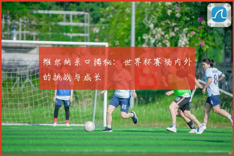 维尔纳亲口揭秘：世界杯赛场内外的挑战与成长