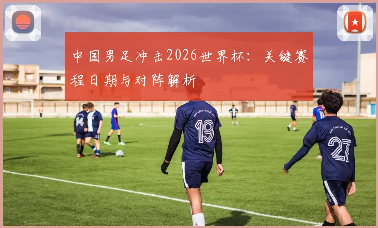 中国男足冲击2026世界杯：关键赛程日期与对阵解析
