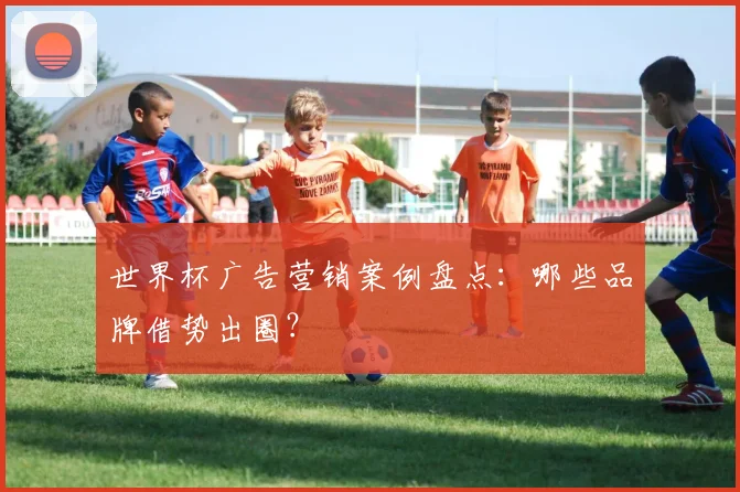 世界杯广告营销案例盘点：哪些品牌借势出圈？