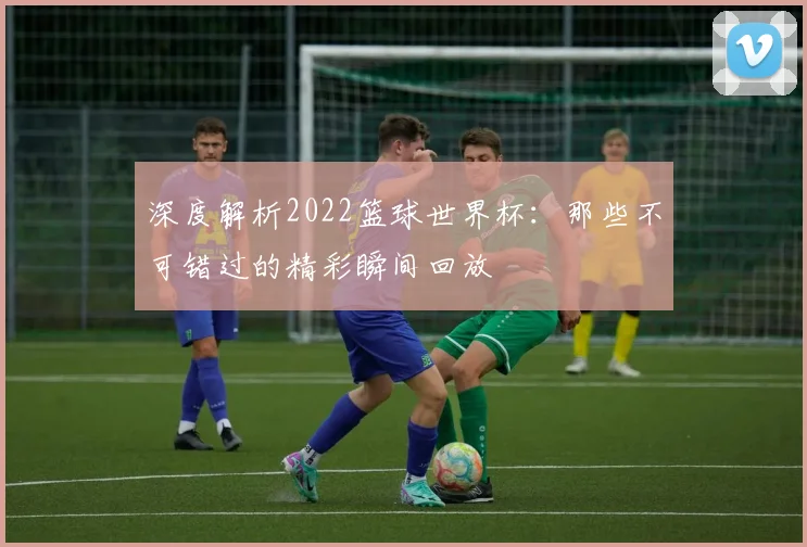 深度解析2022篮球世界杯：那些不可错过的精彩瞬间回放