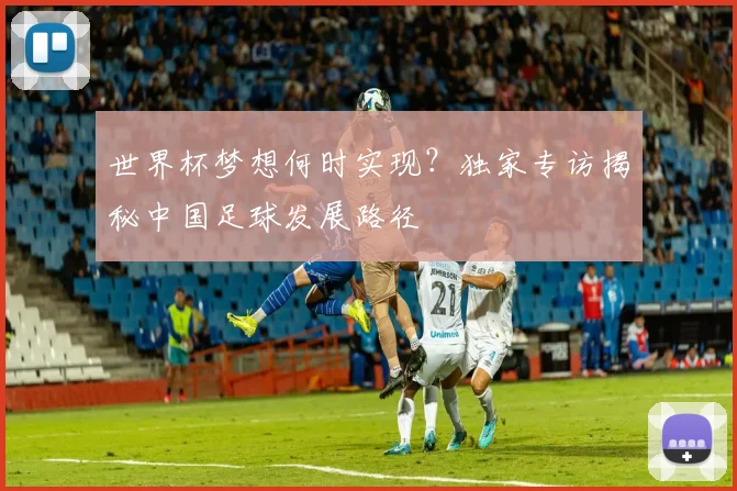 世界杯梦想何时实现？独家专访揭秘中国足球发展路径