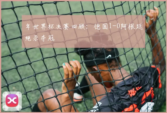 年世界杯决赛回顾：德国1-0阿根廷绝杀夺冠