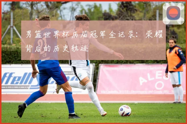 男篮世界杯历届冠军全记录：荣耀背后的历史轨迹