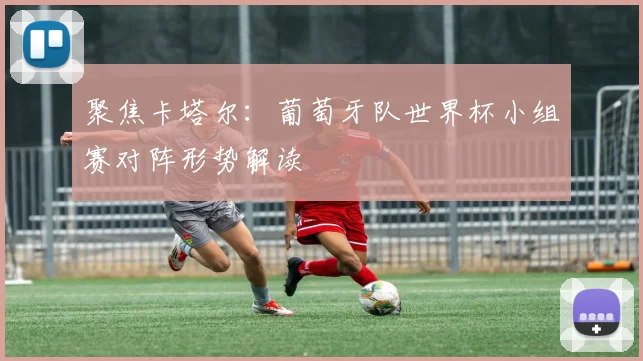 聚焦卡塔尔：葡萄牙队世界杯小组赛对阵形势解读