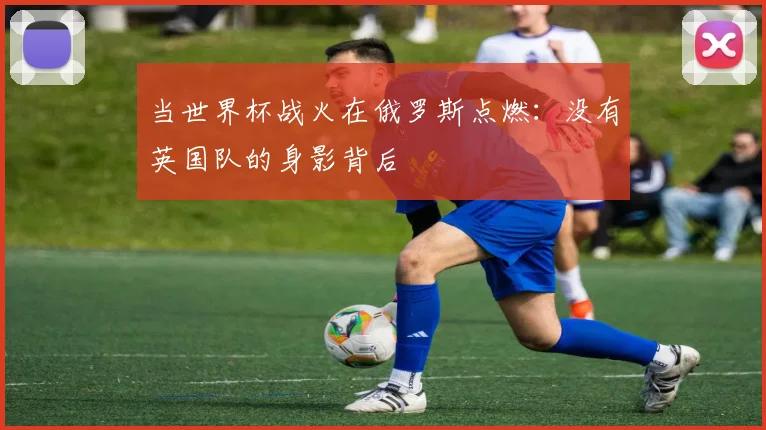当世界杯战火在俄罗斯点燃：没有英国队的身影背后